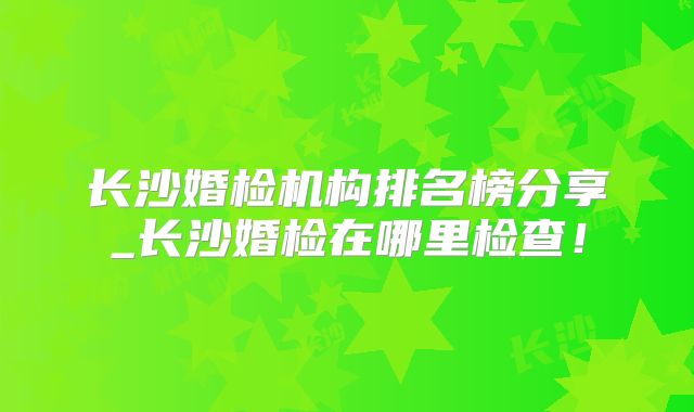 长沙婚检机构排名榜分享_长沙婚检在哪里检查！