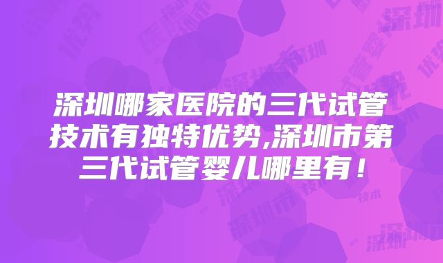 深圳哪家医院的三代试管技术有独特优势,深圳市第三代试管婴儿哪里有!