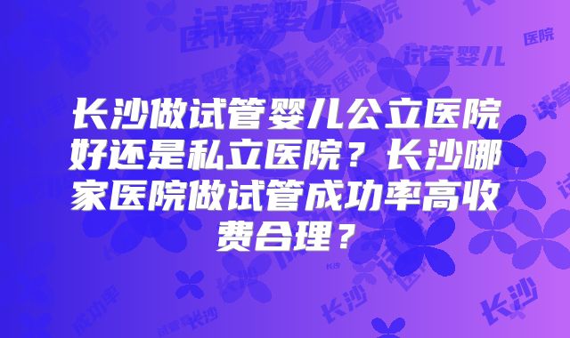长沙做试管婴儿公立医院好还是私立医院？长沙哪家医院做试管成功率高收费合理？