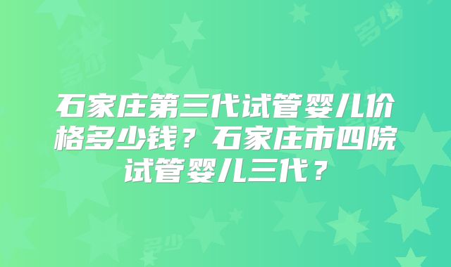 石家庄第三代试管婴儿价格多少钱?石家庄市四院试管婴儿三代?