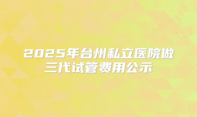 2025年台州私立医院做三代试管费用公示