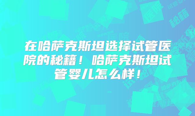 在哈萨克斯坦选择试管医院的秘籍!哈萨克斯坦试管婴儿怎么样!