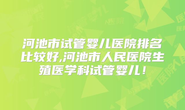 河池市试管婴儿医院排名比较好,河池市人民医院生殖医学科试管婴儿！