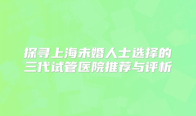 探寻上海未婚人士选择的三代试管医院推荐与评析
