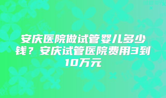安庆医院做试管婴儿多少钱？安庆试管医院费用3到10万元