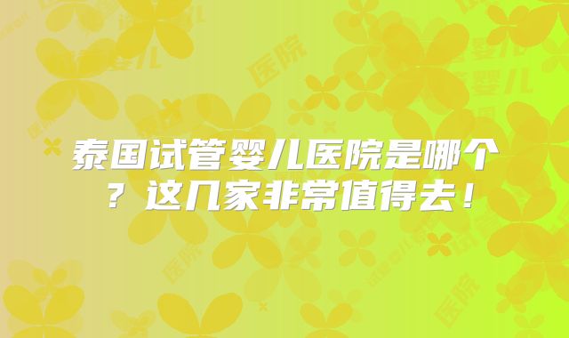 泰国试管婴儿医院是哪个?这几家非常值得去!
