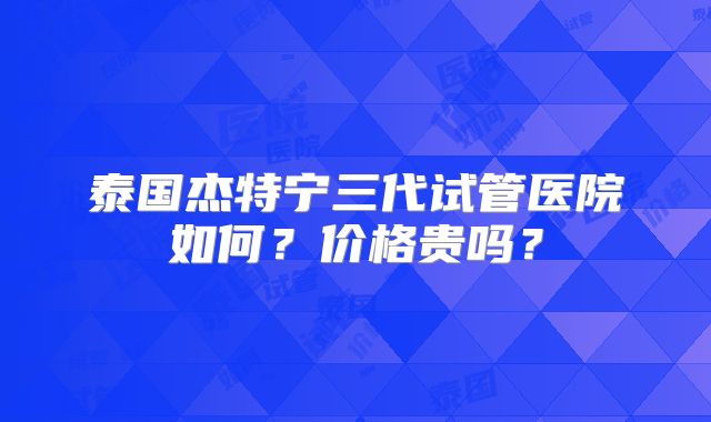 泰国杰特宁三代试管医院如何？价格贵吗？