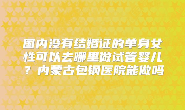 国内没有结婚证的单身女性可以去哪里做试管婴儿？内蒙古包钢医院能做吗