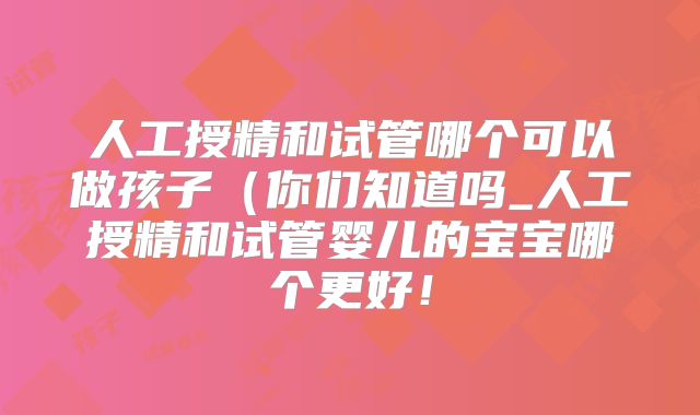 人工授精和试管哪个可以做孩子(你们知道吗_人工授精和试管婴儿的宝宝哪个更好!