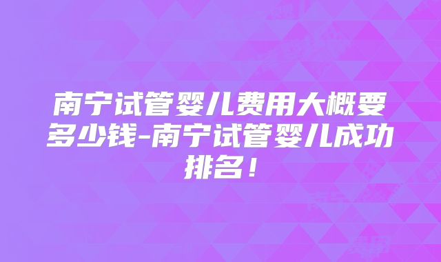 南宁试管婴儿费用大概要多少钱-南宁试管婴儿成功排名!