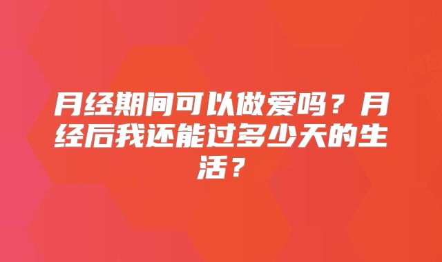 月经期间可以做爱吗？月经后我还能过多少天的生活？