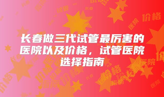 长春做三代试管最厉害的医院以及价格,试管医院选择指南