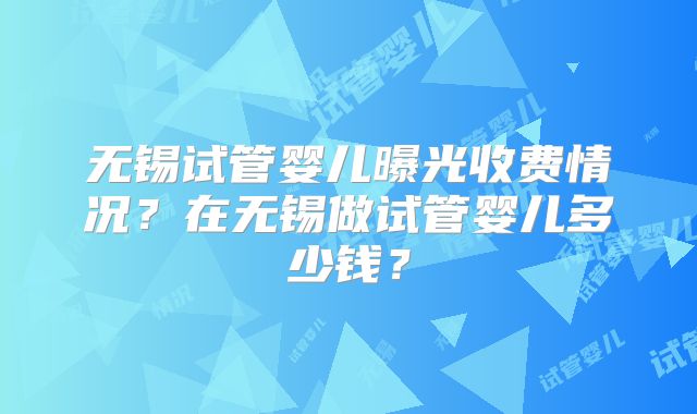无锡试管婴儿曝光收费情况?在无锡做试管婴儿多少钱?