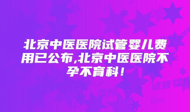 北京中医医院试管婴儿费用已公布,北京中医医院不孕不育科！