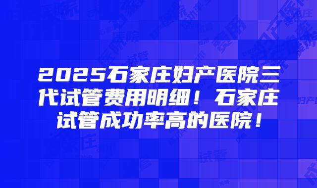 2025石家庄妇产医院三代试管费用明细！石家庄试管成功率高的医院！