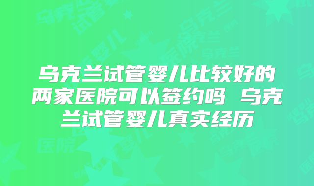 乌克兰试管婴儿比较好的两家医院可以签约吗 乌克兰试管婴儿真实经历