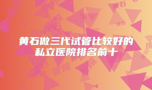 黄石做三代试管比较好的私立医院排名前十