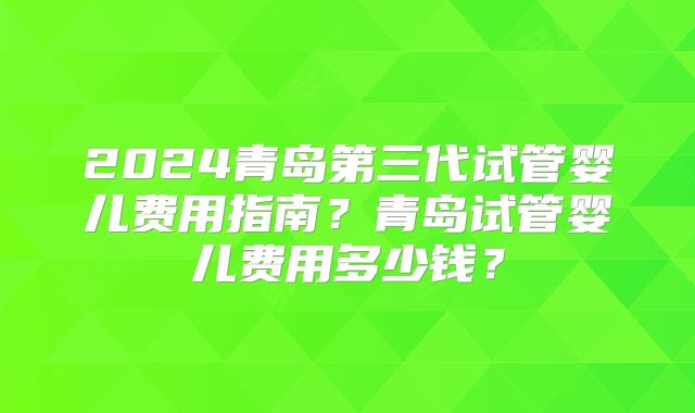 2024青岛第三代试管婴儿费用指南？青岛试管婴儿费用多少钱？
