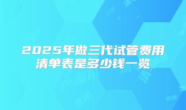 2025年做三代试管费用清单表是多少钱一览