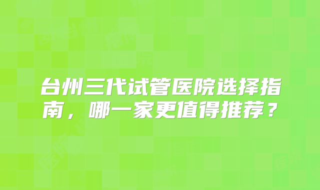台州三代试管医院选择指南，哪一家更值得推荐？