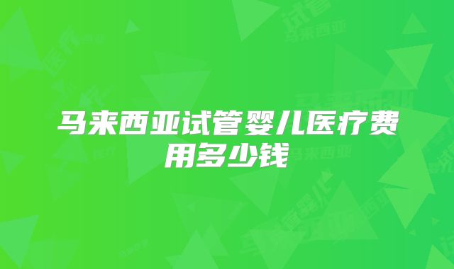 马来西亚试管婴儿医疗费用多少钱