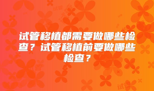 试管移植都需要做哪些检查？试管移植前要做哪些检查？