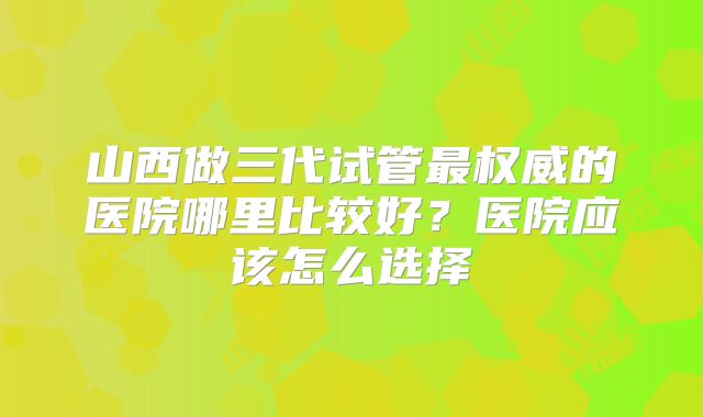 山西做三代试管最权威的医院哪里比较好？医院应该怎么选择