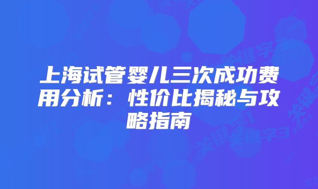 上海试管婴儿三次成功费用分析:性价比揭秘与攻略指南