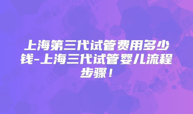 上海第三代试管费用多少钱-上海三代试管婴儿流程步骤！