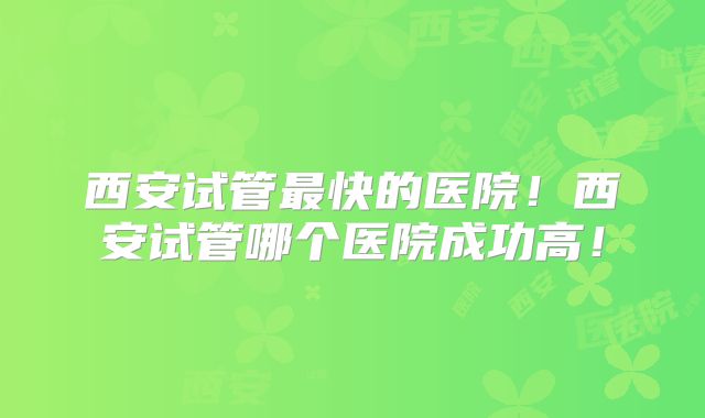 西安试管最快的医院!西安试管哪个医院成功高!