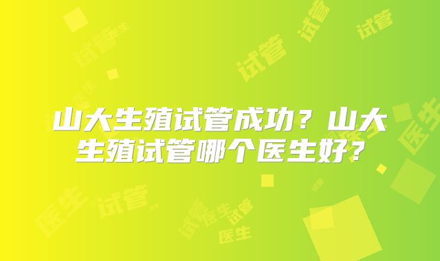 山大生殖试管成功?山大生殖试管哪个医生好?