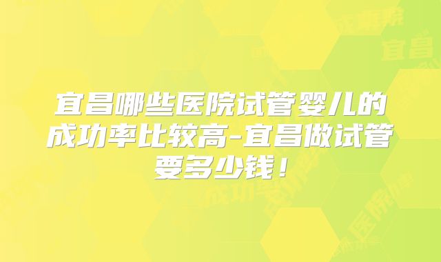 宜昌哪些医院试管婴儿的成功率比较高-宜昌做试管要多少钱！