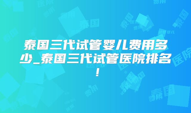 泰国三代试管婴儿费用多少_泰国三代试管医院排名！