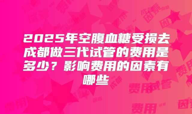 2025年空腹血糖受损去成都做三代试管的费用是多少？影响费用的因素有哪些