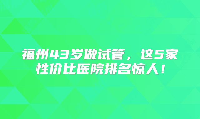 福州43岁做试管，这5家性价比医院排名惊人！