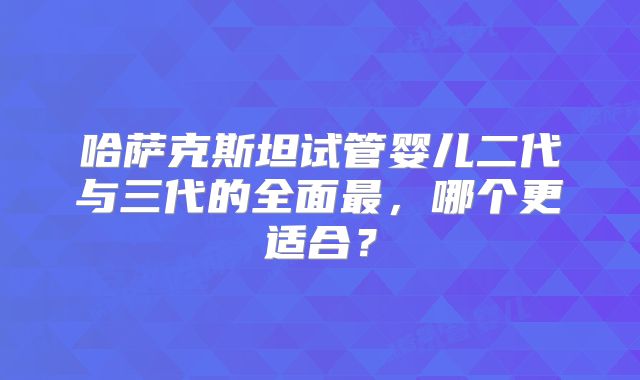 哈萨克斯坦试管婴儿二代与三代的全面最,哪个更适合?
