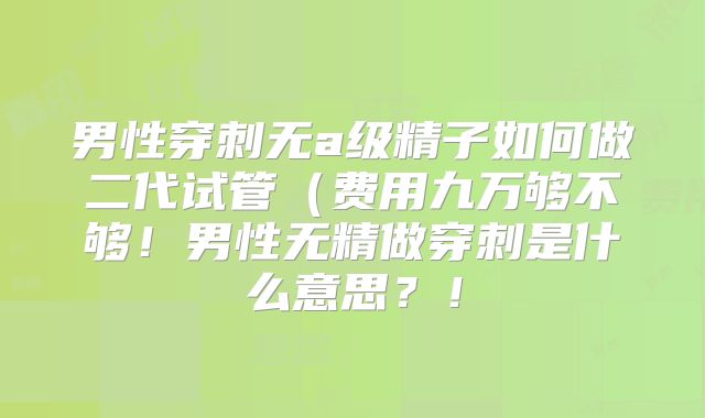 男性穿刺无a级精子如何做二代试管(费用九万够不够!男性无精做穿刺是什么意思?!