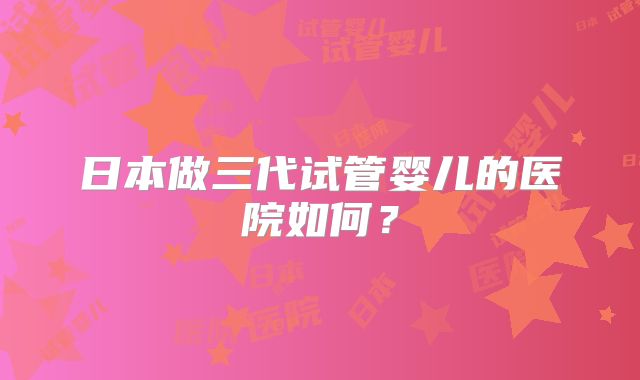 日本做三代试管婴儿的医院如何?