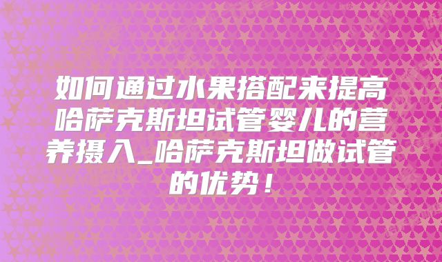 如何通过水果搭配来提高哈萨克斯坦试管婴儿的营养摄入_哈萨克斯坦做试管的优势!