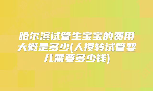 哈尔滨试管生宝宝的费用大概是多少(人授转试管婴儿需要多少钱)