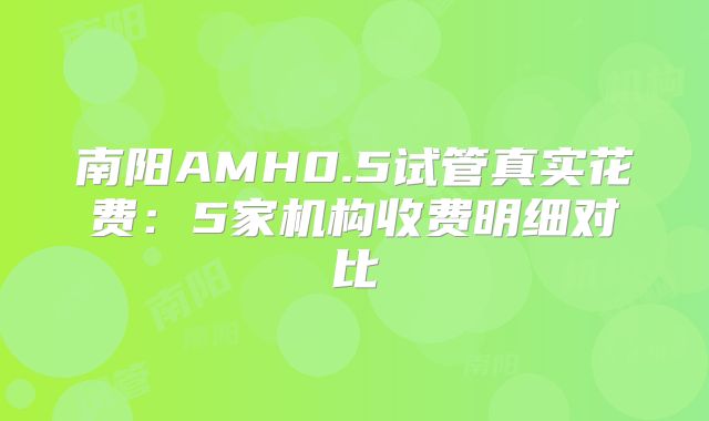 南阳AMH0.5试管真实花费：5家机构收费明细对比