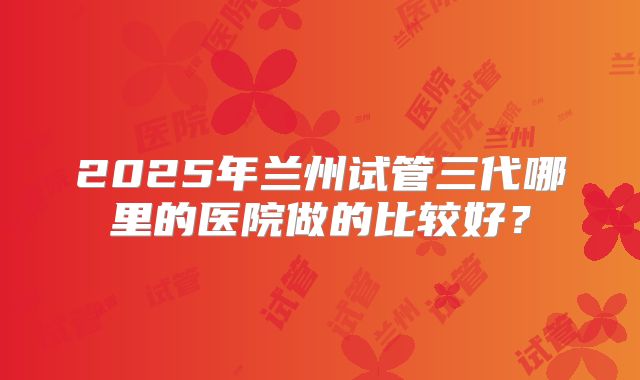 2025年兰州试管三代哪里的医院做的比较好?