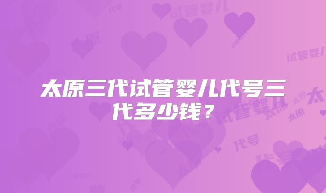 太原三代试管婴儿代号三代多少钱？