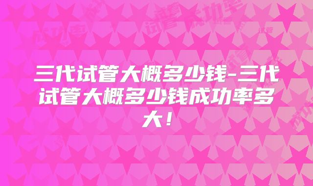 三代试管大概多少钱-三代试管大概多少钱成功率多大!