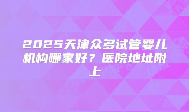 2025天津众多试管婴儿机构哪家好？医院地址附上