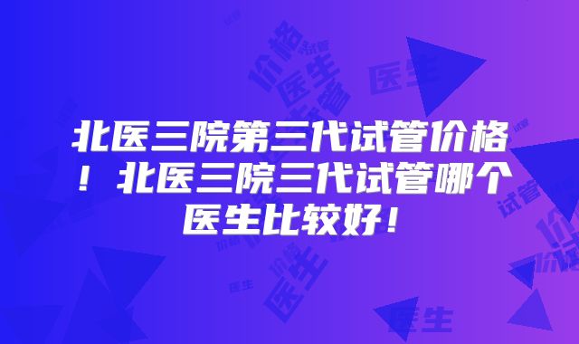 北医三院第三代试管价格！北医三院三代试管哪个医生比较好！