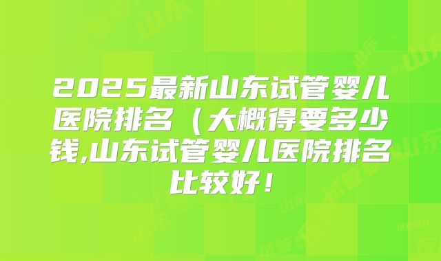 2025最新山东试管婴儿医院排名（大概得要多少钱,山东试管婴儿医院排名比较好！