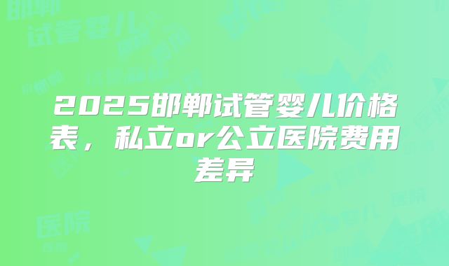 2025邯郸试管婴儿价格表,私立or公立医院费用差异