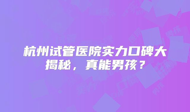 杭州试管医院实力口碑大揭秘，真能男孩？