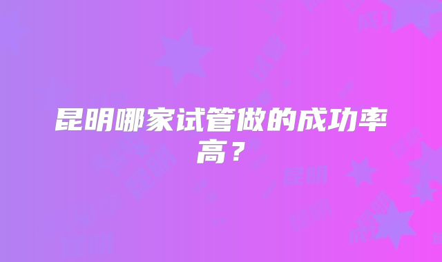昆明哪家试管做的成功率高？